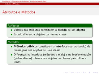 Introdu¸˜o ` Programa¸˜o Orientada a Objetos usando Java
       ca a          ca
  Atributos e M´todos
               e




Atributos e M´todos
             e


      Atributos
           Valores dos atributos constituem o estado de um objeto
              Estado diferencia objetos da mesma classe

      M´todos
       e
          M´todos p´blicos constituem a interface (ou protocolo) de
            e       u
          mensagens dos objetos de uma classe
              Diferen¸as na interface (m´todos a mais) e na implementa¸˜o
                     c                  e                                ca
              (polimorﬁsmo) diferenciam objetos de classes pais, ﬁlhas e
              irm˜s
                 a
 