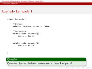 Introdu¸˜o ` Programa¸˜o Orientada a Objetos usando Java
       ca a          ca
  Atributos e M´todos
               e




Exemplo Lampada 1

       c l a s s Lampada {

              // E s t a d o
              p r i v a t e boolean acesa = f a l s e ;

              // I n t e r f a c e
              public void acender () {
                     acesa = true ;
              }

              p u b l i c void apagar () {
                      acesa = f a l s e ;
              }

       }


      Quest˜o
           a
      Quantos objetos distintos pertencem ` classe Lampada?
                                          a
 