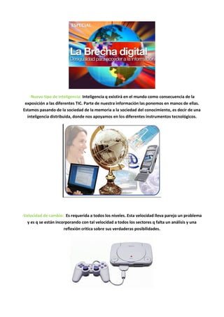 -Nuevo tipo de inteligencia: Inteligencia q existirá en el mundo como consecuencia de la
 exposición a las diferentes TIC. Parte de nuestra información las ponemos en manos de ellas.
Estamos pasando de la sociedad de la memoria a la sociedad del conocimiento, es decir de una
  inteligencia distribuida, donde nos apoyamos en los diferentes instrumentos tecnológicos.




-Velocidad de cambio: Es requerida a todos los niveles. Esta velocidad lleva parejo un problema
   y es q se están incorporando con tal velocidad a todos los sectores q falta un análisis y una
                       reflexión critica sobre sus verdaderas posibilidades.
 