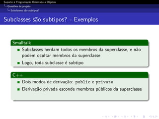 Suporte ` Programa¸˜o Orientada a Objetos
        a         ca
  Quest˜es de projeto
       o
     Subclasses s˜o subtipos?
                 a


Subclasses s˜o subtipos? - Exemplos
            a


      Smalltalk
          Subclasses herdam todos os membros da superclasse, e n˜o
                                                                a
          podem ocultar membros da superclasse
              Logo, toda subclasse ´ subtipo
                                   e

      C++
         Dois modos de deriva¸˜o: public e private
                             ca
              Deriva¸˜o privada esconde membros p´blicos da superclasse
                    ca                           u
 