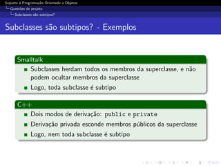 Suporte ` Programa¸˜o Orientada a Objetos
        a         ca
  Quest˜es de projeto
       o
     Subclasses s˜o subtipos?
                 a


Subclasses s˜o subtipos? - Exemplos
            a


      Smalltalk
          Subclasses herdam todos os membros da superclasse, e n˜o
                                                                a
          podem ocultar membros da superclasse
              Logo, toda subclasse ´ subtipo
                                   e

      C++
         Dois modos de deriva¸˜o: public e private
                             ca
              Deriva¸˜o privada esconde membros p´blicos da superclasse
                    ca                           u
              Logo, nem toda subclasse ´ subtipo
                                       e
 