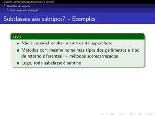 Suporte ` Programa¸˜o Orientada a Objetos
        a         ca
  Quest˜es de projeto
       o
     Subclasses s˜o subtipos?
                 a


Subclasses s˜o subtipos? - Exemplos
            a

      Java
              N˜o ´ poss´ ocultar membros da superclasse
               a e      ıvel
              M´todos com mesmo nome mas tipos dos parˆmetros e tipo
                e                                         a
              de retorno diferentes ⇒ m´todos sobrecarregados
                                       e
              Logo, toda subclasse ´ subtipo
                                   e
 
