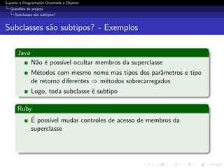 Suporte ` Programa¸˜o Orientada a Objetos
        a         ca
  Quest˜es de projeto
       o
     Subclasses s˜o subtipos?
                 a


Subclasses s˜o subtipos? - Exemplos
            a

      Java
              N˜o ´ poss´ ocultar membros da superclasse
               a e      ıvel
              M´todos com mesmo nome mas tipos dos parˆmetros e tipo
                e                                         a
              de retorno diferentes ⇒ m´todos sobrecarregados
                                       e
              Logo, toda subclasse ´ subtipo
                                   e

      Ruby
          ´
          E poss´ mudar controles de acesso de membros da
                ıvel
          superclasse
 
