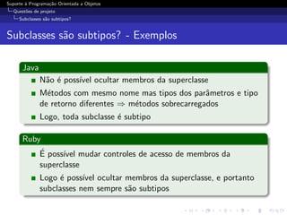Suporte ` Programa¸˜o Orientada a Objetos
        a         ca
  Quest˜es de projeto
       o
     Subclasses s˜o subtipos?
                 a


Subclasses s˜o subtipos? - Exemplos
            a

      Java
              N˜o ´ poss´ ocultar membros da superclasse
               a e      ıvel
              M´todos com mesmo nome mas tipos dos parˆmetros e tipo
                e                                         a
              de retorno diferentes ⇒ m´todos sobrecarregados
                                       e
              Logo, toda subclasse ´ subtipo
                                   e

      Ruby
          ´
          E poss´ mudar controles de acesso de membros da
                ıvel
          superclasse
              Logo ´ poss´ ocultar membros da superclasse, e portanto
                    e     ıvel
              subclasses nem sempre s˜o subtipos
                                     a
 