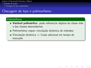 Suporte ` Programa¸˜o Orientada a Objetos
        a         ca
  Quest˜es de projeto
       o
     Checagem de tipo e polimorﬁsmo


Checagem de tipo e polimorﬁsmo

      Polimorﬁsmo
           Vari´vel polim´rﬁca: pode referenciar objetos da classe m˜e
               a           o                                        a
           e das classes descendentes
              Polimorﬁsmo requer vincula¸˜o dinˆmica de m´todos
                                        ca     a         e
              Vincula¸˜o dinˆmica ⇒ Custo adicional em tempo de
                     ca     a
              execu¸˜o
                   ca
 