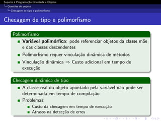 Suporte ` Programa¸˜o Orientada a Objetos
        a         ca
  Quest˜es de projeto
       o
     Checagem de tipo e polimorﬁsmo


Checagem de tipo e polimorﬁsmo

      Polimorﬁsmo
           Vari´vel polim´rﬁca: pode referenciar objetos da classe m˜e
               a           o                                        a
           e das classes descendentes
              Polimorﬁsmo requer vincula¸˜o dinˆmica de m´todos
                                        ca     a         e
              Vincula¸˜o dinˆmica ⇒ Custo adicional em tempo de
                     ca     a
              execu¸˜o
                   ca

      Checagem dinˆmica de tipo
                   a
          A classe real do objeto apontado pela vari´vel n˜o pode ser
                                                    a     a
          determinada em tempo de compila¸˜oca
          Problemas:
                        Custo da checagem em tempo de execu¸˜o
                                                           ca
                        Atrasos na detec¸˜o de erros
                                        ca
 