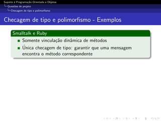 Suporte ` Programa¸˜o Orientada a Objetos
        a         ca
  Quest˜es de projeto
       o
     Checagem de tipo e polimorﬁsmo


Checagem de tipo e polimorﬁsmo - Exemplos

      Smalltalk e Ruby
          Somente vincula¸˜o dinˆmica de m´todos
                         ca     a           e
          ´
          Unica checagem de tipo: garantir que uma mensagem
          encontra o m´todo correspondente
                       e
 