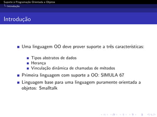 Suporte ` Programa¸˜o Orientada a Objetos
        a         ca
  Introdu¸˜o
         ca




Introdu¸˜o
       ca



               Uma linguagem OO deve prover suporte a trˆs caracter´
                                                        e          ısticas:

                     Tipos abstratos de dados
                     Heran¸a
                          c
                     Vincula¸˜o dinˆmica de chamadas de m´todos
                            ca     a                     e
               Primeira linguagem com suporte a OO: SIMULA 67
               Linguagem base para uma linguagem puramente orientada a
               objetos: Smalltalk
 