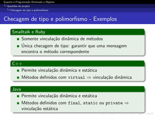 Suporte ` Programa¸˜o Orientada a Objetos
        a         ca
  Quest˜es de projeto
       o
     Checagem de tipo e polimorﬁsmo


Checagem de tipo e polimorﬁsmo - Exemplos

      Smalltalk e Ruby
          Somente vincula¸˜o dinˆmica de m´todos
                         ca     a           e
          ´
          Unica checagem de tipo: garantir que uma mensagem
          encontra o m´todo correspondente
                       e

      C++
         Permite vincula¸˜o dinˆmica e est´tica
                        ca     a          a
              M´todos deﬁnidos com virtual ⇒ vincula¸˜o dinˆmica
               e                                    ca     a

      Java
              Permite vincula¸˜o dinˆmica e est´tica
                             ca     a          a
              M´todos deﬁnidos com final, static ou private ⇒
                e
              vincula¸˜o est´tica
                     ca     a
 