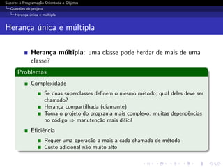 Suporte ` Programa¸˜o Orientada a Objetos
        a         ca
  Quest˜es de projeto
       o
     Heran¸a unica e m´ltipla
          c ´         u


Heran¸a unica e m´ltipla
     c ´         u

              Heran¸a m´ltipla: uma classe pode herdar de mais de uma
                     c u
              classe?
      Problemas
              Complexidade
                        Se duas superclasses deﬁnem o mesmo m´todo, qual deles deve ser
                                                              e
                        chamado?
                        Heran¸a compartilhada (diamante)
                              c
                        Torna o projeto do programa mais complexo: muitas dependˆncias
                                                                                e
                        no c´digo ⇒ manuten¸˜o mais dif´
                            o                 ca        ıcil
              Eﬁciˆncia
                  e
                        Requer uma opera¸˜o a mais a cada chamada de m´todo
                                          ca                          e
                        Custo adicional n˜o muito alto
                                         a
 
