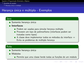 Suporte ` Programa¸˜o Orientada a Objetos
        a         ca
  Quest˜es de projeto
       o
     Heran¸a unica e m´ltipla
          c ´         u


Heran¸a unica e m´ltipla - Exemplos
     c ´         u

      Java
              Somente heran¸a unica
                           c ´
              Interfaces
                        Podem ser usadas para simular heran¸a m´ltipla
                                                            c   u
                        Proveem um tipo de polimorﬁsmo (interfaces podem ser
                        tratadas como tipos)
                        A classe deve implementar todos os m´todos da interface ⇒
                                                              e
                        Evita os problemas de m´ltipla heran¸a
                                               u            c

      Ruby
          Somente heran¸a unica
                       c ´
          M´dulos
            o
                        Permite que uma classe herde todas as fun¸oes de um m´dulo
                                                                 c˜          o
 