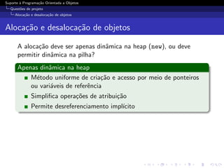 Suporte ` Programa¸˜o Orientada a Objetos
        a         ca
  Quest˜es de projeto
       o
     Aloca¸˜o e desaloca¸˜o de objetos
          ca            ca


Aloca¸˜o e desaloca¸˜o de objetos
     ca            ca

      A aloca¸˜o deve ser apenas dinˆmica na heap (new), ou deve
              ca                    a
      permitir dinˆmica na pilha?
                  a
      Apenas dinˆmica na heap
                a
          M´todo uniforme de cria¸˜o e acesso por meio de ponteiros
            e                       ca
          ou vari´veis de referˆncia
                 a             e
              Simpliﬁca opera¸˜es de atribui¸˜o
                             co             ca
              Permite desreferenciamento impl´
                                             ıcito
 