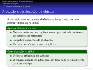 Suporte ` Programa¸˜o Orientada a Objetos
        a         ca
  Quest˜es de projeto
       o
     Aloca¸˜o e desaloca¸˜o de objetos
          ca            ca


Aloca¸˜o e desaloca¸˜o de objetos
     ca            ca

      A aloca¸˜o deve ser apenas dinˆmica na heap (new), ou deve
              ca                    a
      permitir dinˆmica na pilha?
                  a
      Apenas dinˆmica na heap
                a
          M´todo uniforme de cria¸˜o e acesso por meio de ponteiros
            e                       ca
          ou vari´veis de referˆncia
                 a             e
              Simpliﬁca opera¸˜es de atribui¸˜o
                             co             ca
              Permite desreferenciamento impl´
                                             ıcito

      Com aloca¸˜o na pilha
               ca
         Diﬁculta atribui¸˜o de subtipos
                         ca
              O espa¸o alocado na pilha para um tipo pode ser insuﬁciente
                    c
              para um subtipo.
 