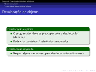 Suporte ` Programa¸˜o Orientada a Objetos
        a         ca
  Quest˜es de projeto
       o
     Aloca¸˜o e desaloca¸˜o de objetos
          ca            ca


Desaloca¸˜o de objetos
        ca



      Desaloca¸˜o expl´
              ca      ıcita
          O programador deve se preocupar com a desaloca¸˜o
                                                        ca
          (delete)
              Pode criar ponteiros / referˆncias pendurados
                                          e

      Desaloca¸˜o impl´
              ca      ıcita
          Requer algum mecanismo para desalocar automaticamente
 