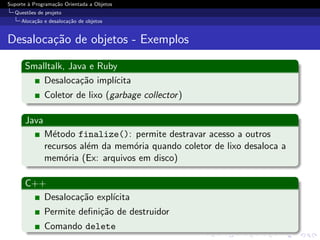 Suporte ` Programa¸˜o Orientada a Objetos
        a         ca
  Quest˜es de projeto
       o
     Aloca¸˜o e desaloca¸˜o de objetos
          ca            ca


Desaloca¸˜o de objetos - Exemplos
        ca

      Smalltalk, Java e Ruby
          Desaloca¸˜o impl´
                    ca     ıcita
              Coletor de lixo (garbage collector )

      Java
              M´todo finalize(): permite destravar acesso a outros
                e
              recursos al´m da mem´ria quando coletor de lixo desaloca a
                         e         o
              mem´ria (Ex: arquivos em disco)
                   o

      C++
         Desaloca¸˜o expl´
                 ca      ıcita
              Permite deﬁni¸˜o de destruidor
                           ca
              Comando delete
 