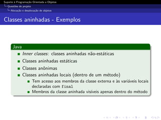 Suporte ` Programa¸˜o Orientada a Objetos
        a         ca
  Quest˜es de projeto
       o
     Aloca¸˜o e desaloca¸˜o de objetos
          ca            ca


Classes aninhadas - Exemplos



      Java
              Inner classes: classes aninhadas n˜o-est´ticas
                                                a     a
              Classes aninhadas est´ticas
                                   a
              Classes anˆnimas
                        o
              Classes aninhadas locais (dentro de um m´todo)
                                                      e
                        Tem acesso aos membros da classe externa e `s vari´veis locais
                                                                    a     a
                        declaradas com final
                        Membros da classe aninhada vis´
                                                      ıveis apenas dentro do m´todo
                                                                               e
 