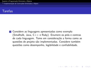 Suporte ` Programa¸˜o Orientada a Objetos
        a         ca
  Implementa¸˜o de Contru¸oes Orientadas a Objeto
            ca           c˜




Tarefas




          1   Considere as linguagens apresentadas como exemplo
              (Smalltalk, Java, C++ e Ruby). Enumere os pr´s e contras
                                                           o
              de cada linguagem. Tome em considera¸˜o a forma como as
                                                     ca
              quest˜es de projeto s˜o implementadas. Considere tamb´m
                   o               a                                e
              quest˜es como desempenho, legibilidade e conﬁabilidade.
                   o
 