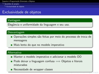 Suporte ` Programa¸˜o Orientada a Objetos
        a         ca
  Quest˜es de projeto
       o
     Exclusividade de objetos


Exclusividade de objetos

      Vantagem
      Elegˆncia e uniformidade da linguagem e seu uso.
          a

      Desvantagem
          Opera¸˜es simples s˜o feitas por meio do processo de troca de
               co            a
          mensagens
              Mais lento do que no modelo imperativo

      Alternativa
           Manter o modelo imperativo e adicionar o modelo OO
              Pode deixar a linguagem confusa =⇒ Objetos e literais
              misturados
              Necessidade de wrapper classes
 