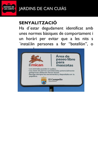 JARDINS DE CAN CUIÀS
SENYALITZACIÓ
Ha d´estar degudament identificat amb
unes normes bàsiques de comportament i
un horàri per evitar que a les nits s
´instal.lin persones a fer “botellón”, o
acampada.
.
 