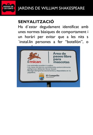 JARDINS DE WILLIAM SHAKESPEARE
SENYALITZACIÓ
Ha d´estar degudament identificat amb
unes normes bàsiques de comportament i
un horàri per evitar que a les nits s
´instal.lin persones a fer “botellón”, o
acampada.
.
 