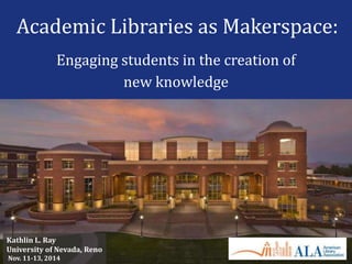 Academic Libraries as Makerspace:
Engaging students in the creation of
new knowledge
Kathlin L. Ray
University of Nevada, Reno
Nov. 11-13, 2014
 