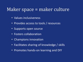 Maker space = maker culture
• Values inclusiveness
• Provides access to tools / resources
• Supports open source
• Fosters collaboration
• Champions innovation
• Facilitates sharing of knowledge / skills
• Promotes hands-on learning and DIY
 
