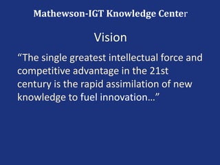 “The single greatest intellectual force and
competitive advantage in the 21st
century is the rapid assimilation of new
knowledge to fuel innovation…”
Mathewson-IGT Knowledge Center
Vision
 