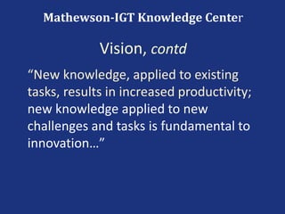 “New knowledge, applied to existing
tasks, results in increased productivity;
new knowledge applied to new
challenges and tasks is fundamental to
innovation…”
Mathewson-IGT Knowledge Center
Vision, contd
 