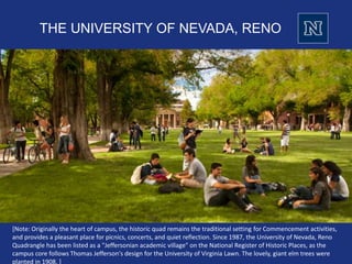 THE UNIVERSITY OF NEVADA, RENO
[Note: Originally the heart of campus, the historic quad remains the traditional setting for Commencement activities,
and provides a pleasant place for picnics, concerts, and quiet reflection. Since 1987, the University of Nevada, Reno
Quadrangle has been listed as a "Jeffersonian academic village" on the National Register of Historic Places, as the
campus core follows Thomas Jefferson's design for the University of Virginia Lawn. The lovely, giant elm trees were
planted in 1908. ]
 