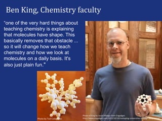 Ben King, Chemistry faculty
“one of the very hard things about
teaching chemistry is explaining
that molecules have shape. This
basically removes that obstacle ...
so it will change how we teach
chemistry and how we look at
molecules on a daily basis. It's
also just plain fun."
Photo by Tod Colegrove:
Photo of King by Jason Hildago from Engadget:
http://www.engadget.com/2012/10/19/reshaping-universities-through-3d-printing/
 