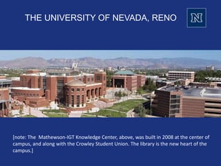 THE UNIVERSITY OF NEVADA, RENO
[note: The Mathewson-IGT Knowledge Center, above, was built in 2008 at the center of
campus, and along with the Crowley Student Union. The library is the new heart of the
campus.]
 