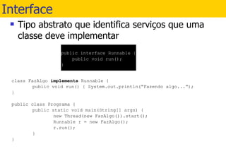 Interface  Tipo abstrato que identifica serviços que uma classe deve implementar class FazAlgo  implements  Runnable { public void run() { System.out.println(“Fazendo algo...”); } public class Programa { public static void main(String[] args) { new Thread(new FazAlgo()).start(); Runnable r = new FazAlgo(); r.run(); } } public interface Runnable { public void run(); } 