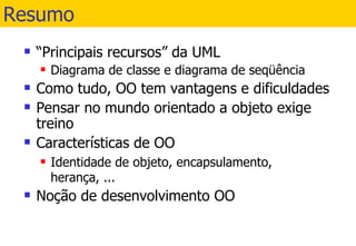 Resumo “ Principais recursos” da UML Diagrama de classe e diagrama de seqüência Como tudo, OO tem vantagens e dificuldades Pensar no mundo orientado a objeto exige treino Características de OO Identidade de objeto, encapsulamento, herança, ... Noção de desenvolvimento OO 