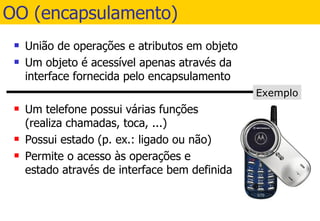 OO (encapsulamento) União de operações e atributos em objeto Um objeto é acessível apenas através da interface fornecida pelo encapsulamento Um telefone possui várias funções (realiza chamadas, toca, ...) Possui estado (p. ex.: ligado ou não) Permite o acesso às operações e estado através de interface bem definida Exemplo 