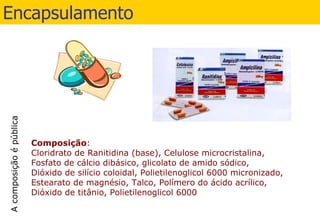 Encapsulamento Composição : Cloridrato de Ranitidina (base), Celulose microcristalina, Fosfato de cálcio dibásico, glicolato de amido sódico, Dióxido de silício coloidal, Polietilenoglicol 6000 micronizado, Estearato de magnésio, Talco, Polímero do ácido acrílico, Dióxido de titânio, Polietilenoglicol 6000 