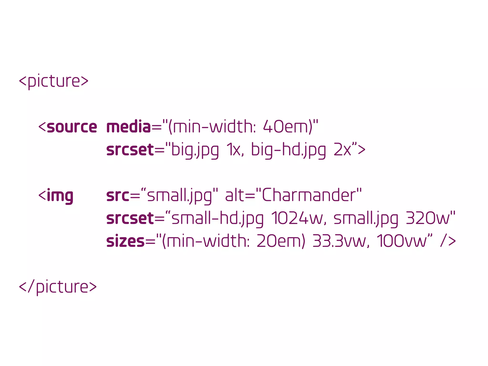 <picture>
!
<source media="(min-width: 40em)" 
srcset="big.jpg 1x, big-hd.jpg 2x”>
!
<img src=“small.jpg" alt="Charmander"
srcset=“small-hd.jpg 1024w, small.jpg 320w"
sizes="(min-width: 20em) 33.3vw, 100vw” />
!
</picture>
 
