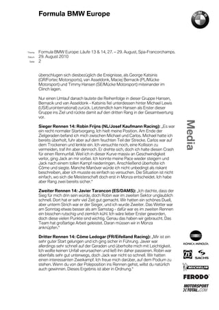Formula BMW Europe




´Thema    Formula BMW Europe: Läufe 13 & 14, 27. – 29. August, Spa-Francorchamps.
Datum     29. August 2010
  Seite   2


          überschlugen sich diesbezüglich die Ereignisse, als George Katsinis
          (GR/Fortec Motorsports), van Asseldonk, Maciej Bernacik (PL/Mücke
          Motorsport) und Timmy Hansen (SE/Mücke Motorsport) miteinander im
          Clinch lagen.

          Nur einen Umlauf danach lautete die Reihenfolge in dieser Gruppe Hansen,
          Bernacik und van Asseldonk - Katsinis fiel unterdessen hinter Michael Lewis
          (US/Eurointernational) zurück. Letztendlich kam Hansen als Erster dieser
          Gruppe ins Ziel und rückte damit auf den dritten Rang in der Gesamtwertung
          vor.

          Sieger Rennen 14: Robin Frijns (NL/Josef Kaufmann Racing): „Es war
          ein recht normaler Startvorgang. Ich hielt meine Position. Am Ende der
          Zielgeraden befand ich mich zwischen Michael und Carlos. Michael hatte ich
          bereits überholt, fuhr aber auf dem feuchten Teil der Strecke. Carlos war auf
          dem Trockenen und lenkte ein. Ich versuchte noch, eine Kollision zu
          vermeiden, traf ihn aber dennoch. Er drehte sich, doch ich halte diesen Crash
          für einen Rennunfall. Weil ich in dieser Kurve massiv an Geschwindigkeit
          verlor, ging Jack an mir vorbei. Ich konnte meine Pace wieder steigern und
          Jack nach einem tollen Kampf niederringen. Anschließend überholte ich
          Côme und siegte. Manche Manöver würde ich nicht unbedingt als riskant
          beschreiben, aber ich musste es einfach so versuchen. Die Situation ist nicht
          einfach, wo sich die Meisterschaft doch erst in Monza entscheidet. Ich habe
          aber Rang zwei bereits sicher.“

          Zweiter Rennen 14: Javier Tarancon (ES/DAMS): „Ich dachte, dass der
          Sieg für mich drin sein würde, doch Robin war im zweiten Sektor unglaublich
          schnell. Dort hat er sehr viel Zeit gut gemacht. Wir hatten ein schönes Duell,
          aber unterm Strich war er der Sieger, und ich wurde Zweiter. Das Wetter war
          am Sonntag etwas besser als am Samstag - dafür war es im zweiten Rennen
          ein bisschen rutschig und ziemlich kühl. Ich wäre lieber Erster geworden,
          doch diese vielen Punkte sind wichtig. Genau das haben wir gebraucht. Das
          Team hat großartige Arbeit geleistet. Daran müssen wir in Monza
          anknüpfen.“

          Dritter Rennen 14: Côme Ledogar (FR/Eifelland Racing): „Mir ist ein
          sehr guter Start gelungen und ich ging sicher in Führung. Javier war
          allerdings sehr schnell auf der Geraden und überholte mich mit Leichtigkeit.
          Ich wollte keinen Unfall verursachen und ließ ihn daher passieren. Robin war
          ebenfalls sehr gut unterwegs, doch Jack war nicht so schnell. Wir hatten
          einen interessanten Zweikampf. Ich freue mich darüber, auf dem Podium zu
          stehen. Wenn du von der Poleposition ins Rennen gehst, willst du natürlich
          auch gewinnen. Dieses Ergebnis ist aber in Ordnung.“
 