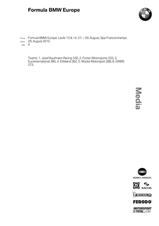 Formula BMW Europe




´Thema    Formula BMW Europe: Läufe 13 & 14, 27. – 29. August, Spa-Francorchamps.
Datum     29. August 2010
  Seite   4



          Teams: 1. Josef Kaufmann Racing 550, 2. Fortec Motorsports 533, 3.
          Eurointernational 380, 4. Eifelland 362, 5. Mücke Motorsport 288, 6. DAMS
          273.
 