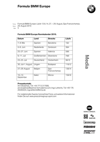 Formula BMW Europe




´Thema    Formula BMW Europe: Läufe 13 & 14, 27. – 29. August, Spa-Francorchamps.
Datum     29. August 2010
  Seite   5


          Formula BMW Europe Rennkalender 2010.

          Datum                Land             Strecke            Läufe

          7.-9. Mai            Spanien          Barcelona          1&2

          4.-6. Juni           Niederlande      Zandvoort          3&4

          25.-27. Juni         Spanien          Valencia           5&6

          9.-11. Juli          Großbritannien   Silverstone        7&8

          23.-25. Juli         Deutschland      Hockenheim         9&10

          30. Juli-1. August   Ungarn           Budapest           11&12

          27.-29. August       Belgien          Spa-               13&14
                                                Francorchamps

          10.-12.              Italien          Monza              15&16
          September


          Pressekontakt.
          Ann Bradshaw, Tel: +44 7713 317006,
          ann.bradshaw@partner.formulabmw.com; Ingo Lehbrink, Tel +49 176
          20340224, ingo.lehbrink@bmw.de

          Für redaktionelle Zwecke honorarfreie Fotos und weitere Informationen
          finden Sie auf: www.press.bmwgroup-sport.com
 