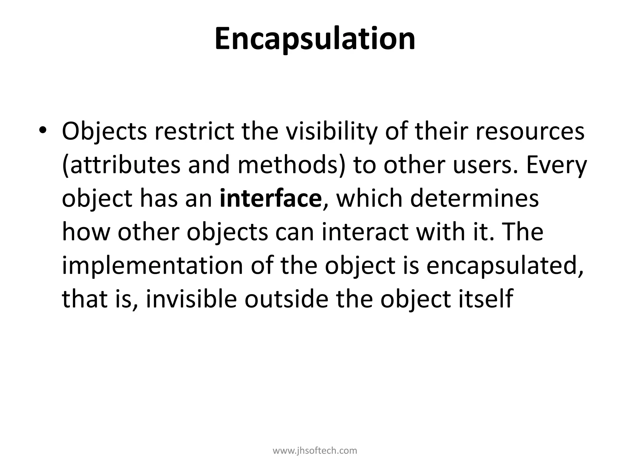 Encapsulation • Objects restrict the visibility of their resources (attributes and methods) to other users. Every object has an interface, which determines how other objects can interact with it. The implementation of the object is encapsulated, that is, invisible outside the object itself www.jhsoftech.com 