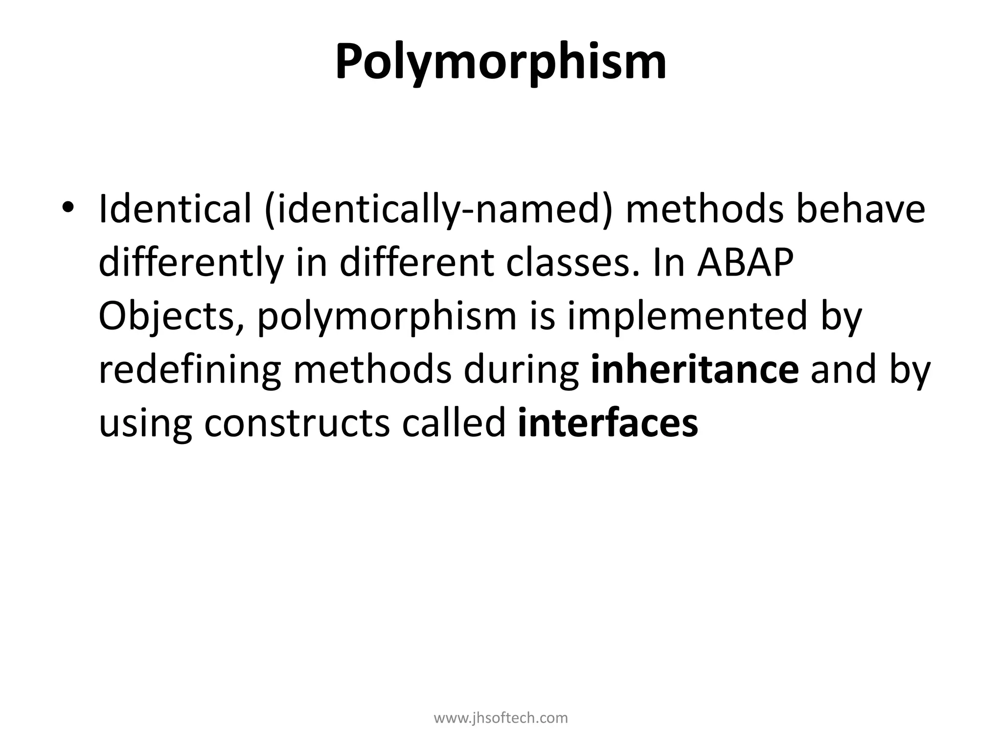 Polymorphism • Identical (identically-named) methods behave differently in different classes. In ABAP Objects, polymorphism is implemented by redefining methods during inheritance and by using constructs called interfaces www.jhsoftech.com 