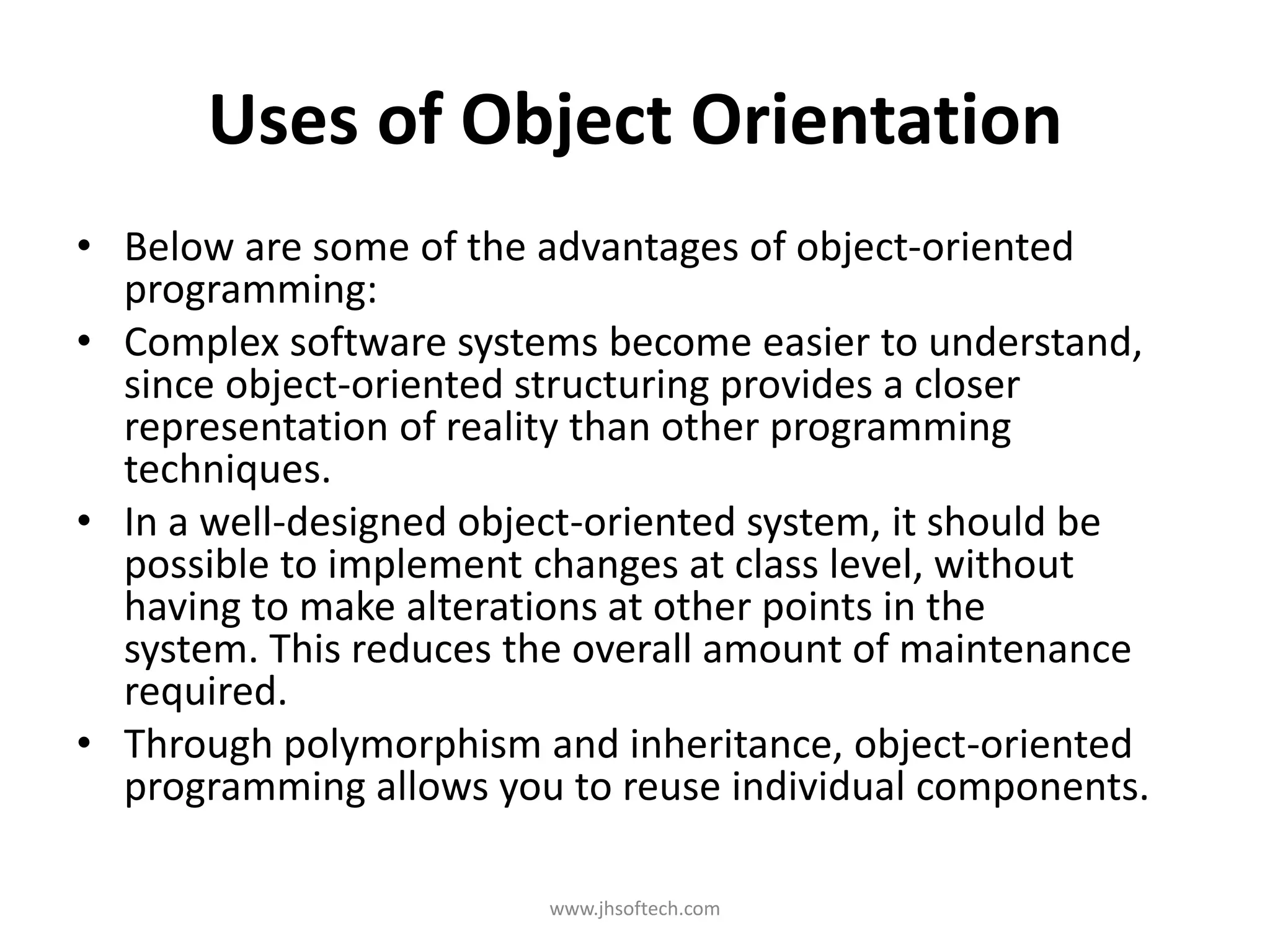 Uses of Object Orientation • Below are some of the advantages of object-oriented programming: • Complex software systems become easier to understand, since object-oriented structuring provides a closer representation of reality than other programming techniques. • In a well-designed object-oriented system, it should be possible to implement changes at class level, without having to make alterations at other points in the system. This reduces the overall amount of maintenance required. • Through polymorphism and inheritance, object-oriented programming allows you to reuse individual components. www.jhsoftech.com 