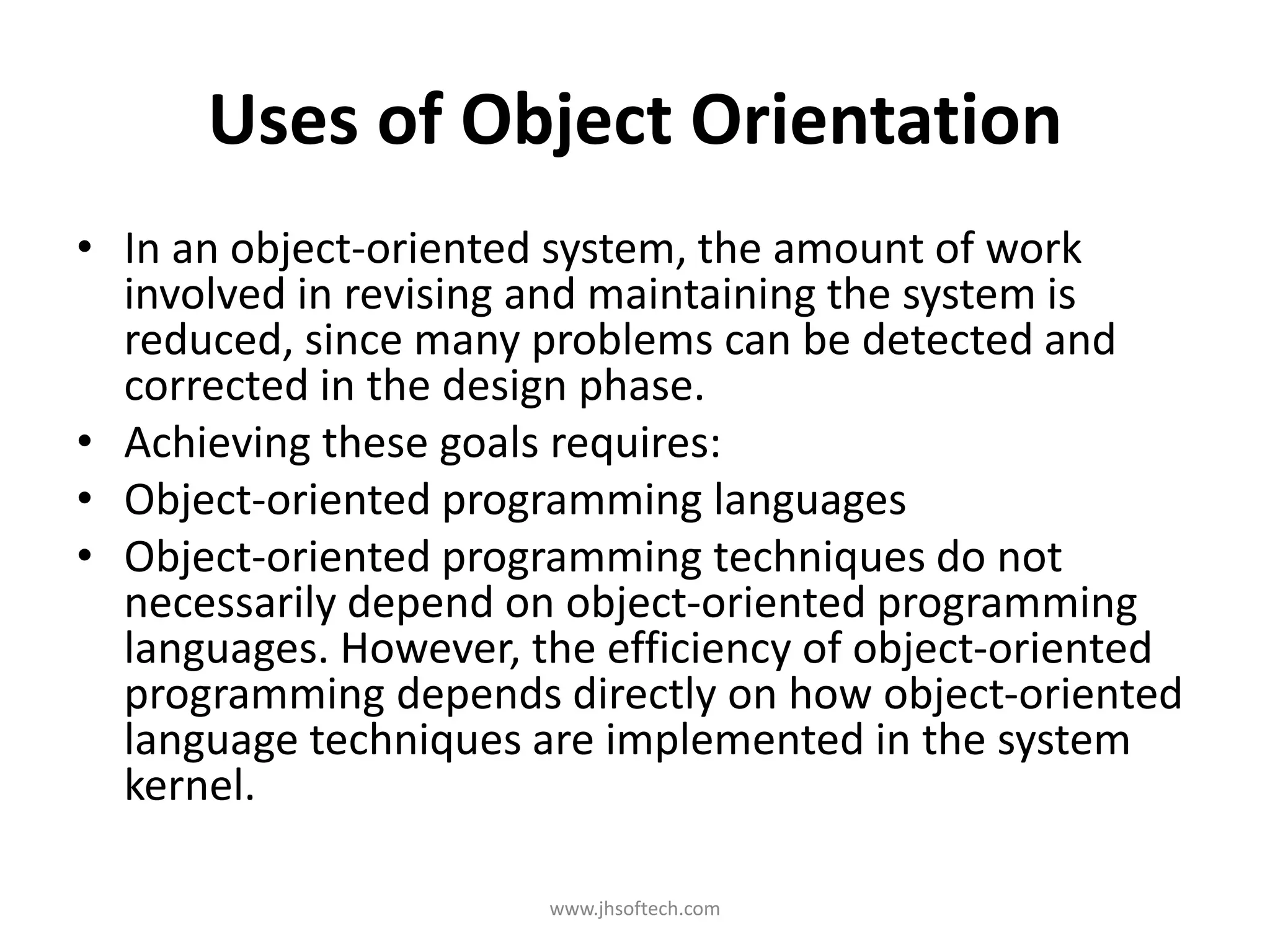 Uses of Object Orientation • In an object-oriented system, the amount of work involved in revising and maintaining the system is reduced, since many problems can be detected and corrected in the design phase. • Achieving these goals requires: • Object-oriented programming languages • Object-oriented programming techniques do not necessarily depend on object-oriented programming languages. However, the efficiency of object-oriented programming depends directly on how object-oriented language techniques are implemented in the system kernel. www.jhsoftech.com 