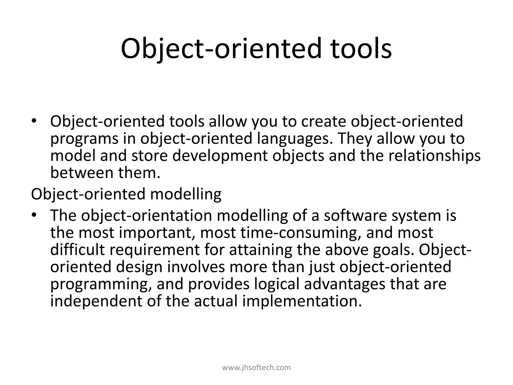 Object-oriented tools • Object-oriented tools allow you to create object-oriented programs in object-oriented languages. They allow you to model and store development objects and the relationships between them. Object-oriented modelling • The object-orientation modelling of a software system is the most important, most time-consuming, and most difficult requirement for attaining the above goals. Object- oriented design involves more than just object-oriented programming, and provides logical advantages that are independent of the actual implementation. www.jhsoftech.com 