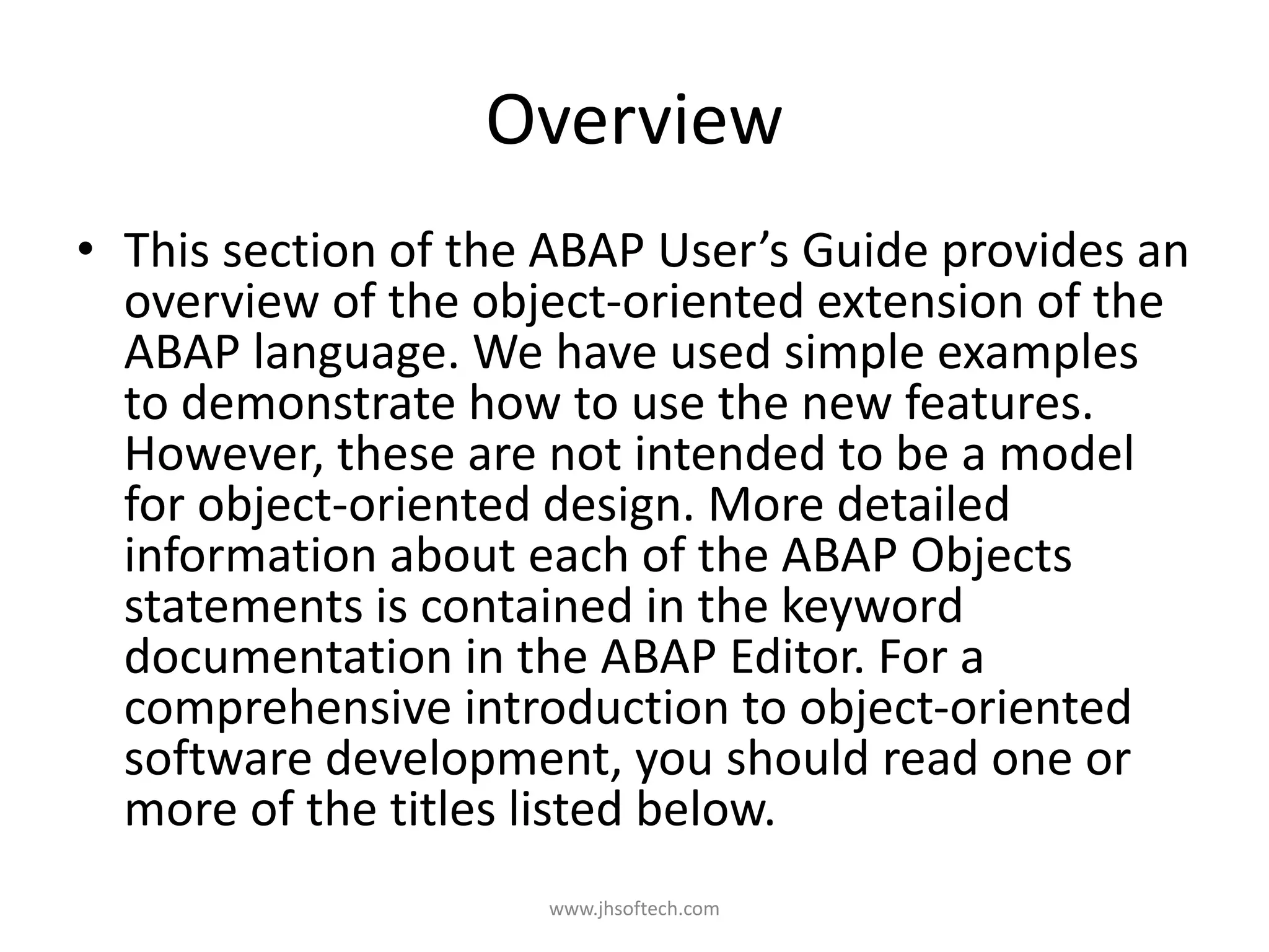 Overview • This section of the ABAP User’s Guide provides an overview of the object-oriented extension of the ABAP language. We have used simple examples to demonstrate how to use the new features. However, these are not intended to be a model for object-oriented design. More detailed information about each of the ABAP Objects statements is contained in the keyword documentation in the ABAP Editor. For a comprehensive introduction to object-oriented software development, you should read one or more of the titles listed below. www.jhsoftech.com 