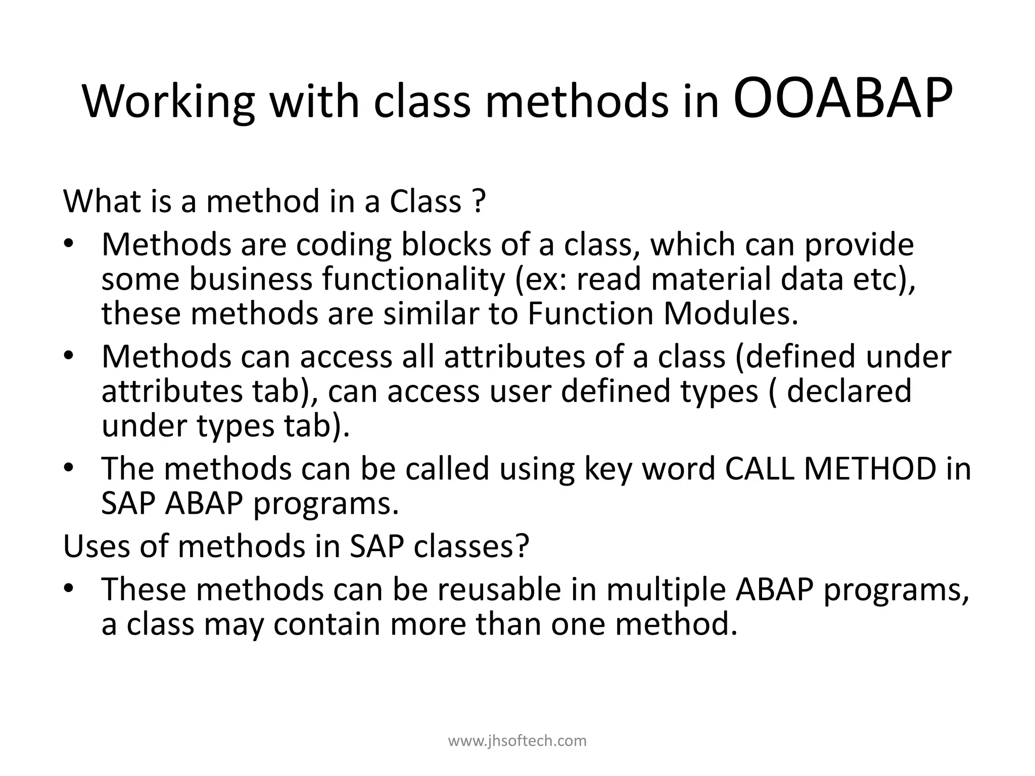 Working with class methods in OOABAP What is a method in a Class ? • Methods are coding blocks of a class, which can provide some business functionality (ex: read material data etc), these methods are similar to Function Modules. • Methods can access all attributes of a class (defined under attributes tab), can access user defined types ( declared under types tab). • The methods can be called using key word CALL METHOD in SAP ABAP programs. Uses of methods in SAP classes? • These methods can be reusable in multiple ABAP programs, a class may contain more than one method. www.jhsoftech.com 