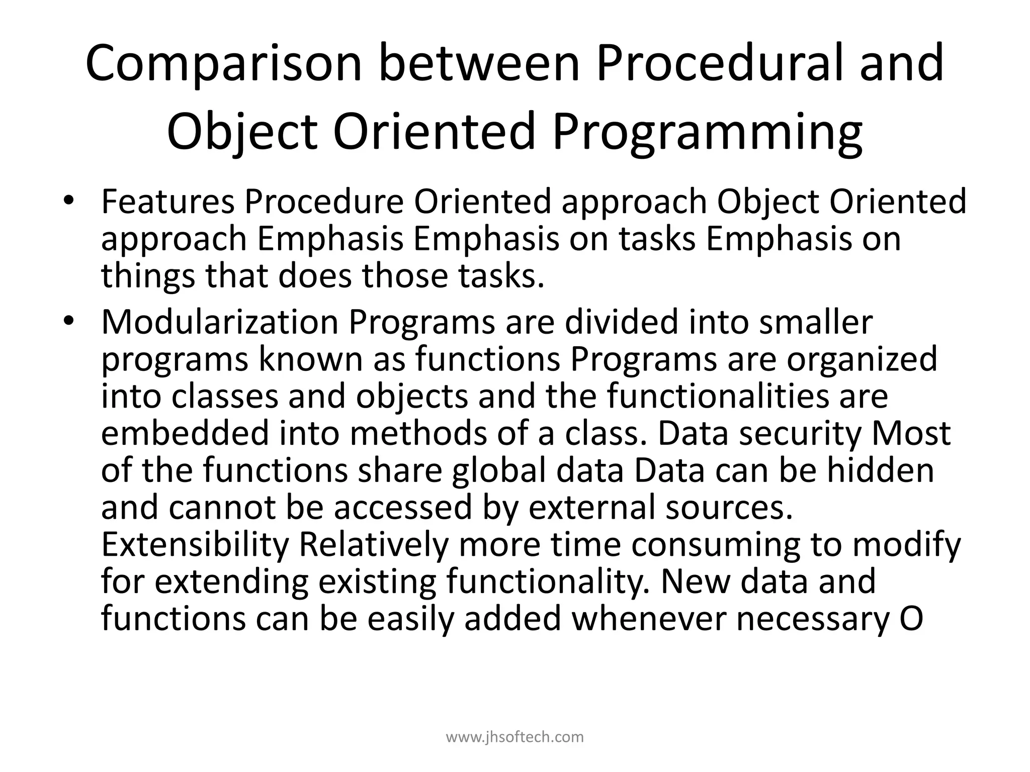 Comparison between Procedural and Object Oriented Programming • Features Procedure Oriented approach Object Oriented approach Emphasis Emphasis on tasks Emphasis on things that does those tasks. • Modularization Programs are divided into smaller programs known as functions Programs are organized into classes and objects and the functionalities are embedded into methods of a class. Data security Most of the functions share global data Data can be hidden and cannot be accessed by external sources. Extensibility Relatively more time consuming to modify for extending existing functionality. New data and functions can be easily added whenever necessary O www.jhsoftech.com 