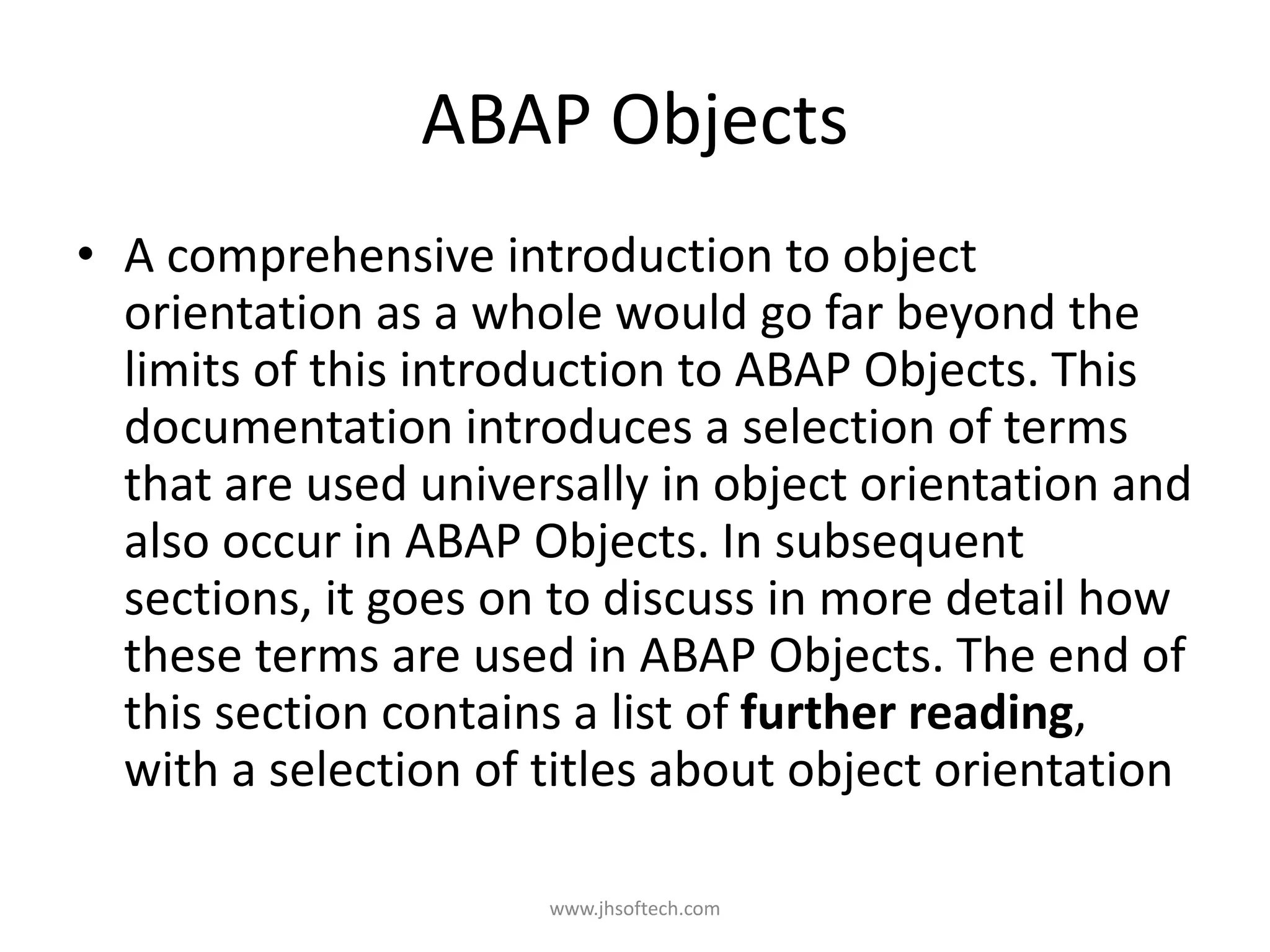 ABAP Objects • A comprehensive introduction to object orientation as a whole would go far beyond the limits of this introduction to ABAP Objects. This documentation introduces a selection of terms that are used universally in object orientation and also occur in ABAP Objects. In subsequent sections, it goes on to discuss in more detail how these terms are used in ABAP Objects. The end of this section contains a list of further reading, with a selection of titles about object orientation www.jhsoftech.com 