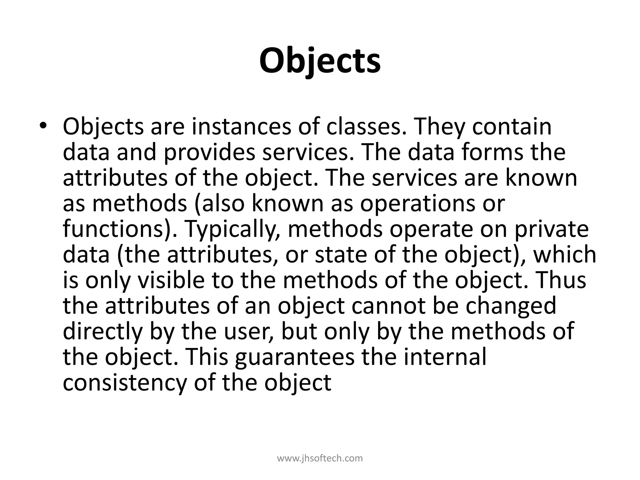Objects • Objects are instances of classes. They contain data and provides services. The data forms the attributes of the object. The services are known as methods (also known as operations or functions). Typically, methods operate on private data (the attributes, or state of the object), which is only visible to the methods of the object. Thus the attributes of an object cannot be changed directly by the user, but only by the methods of the object. This guarantees the internal consistency of the object www.jhsoftech.com 