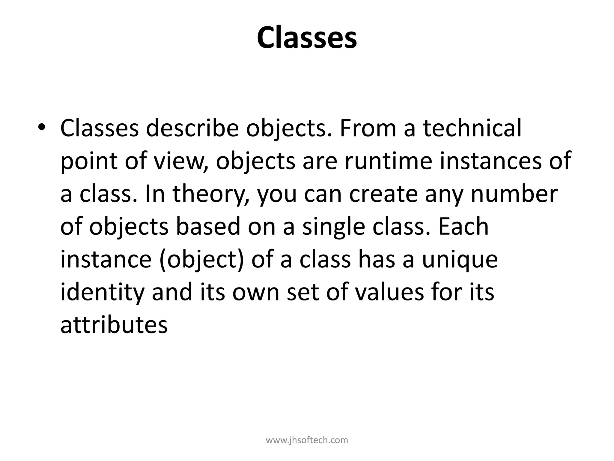 Classes • Classes describe objects. From a technical point of view, objects are runtime instances of a class. In theory, you can create any number of objects based on a single class. Each instance (object) of a class has a unique identity and its own set of values for its attributes www.jhsoftech.com 